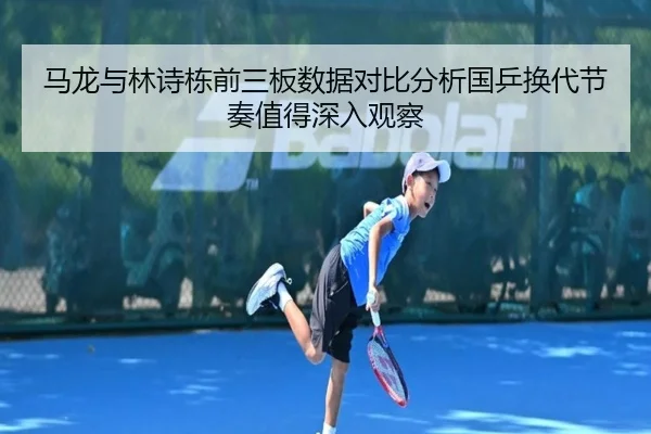 马龙与林诗栋前三板数据对比分析国乒换代节奏值得深入观察